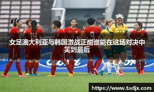 女足澳大利亚与韩国激战正酣谁能在这场对决中笑到最后